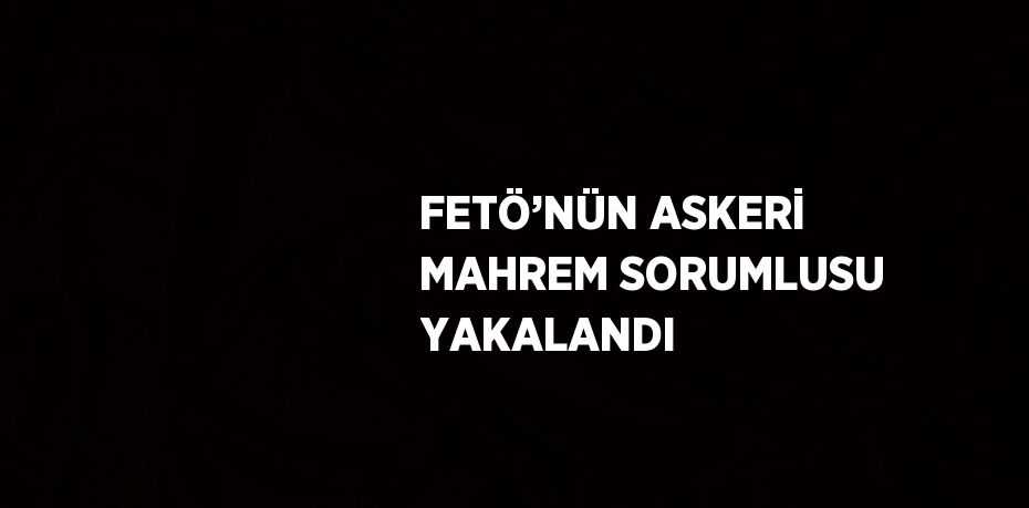 FETÖ’NÜN ASKERİ MAHREM SORUMLUSU YAKALANDI