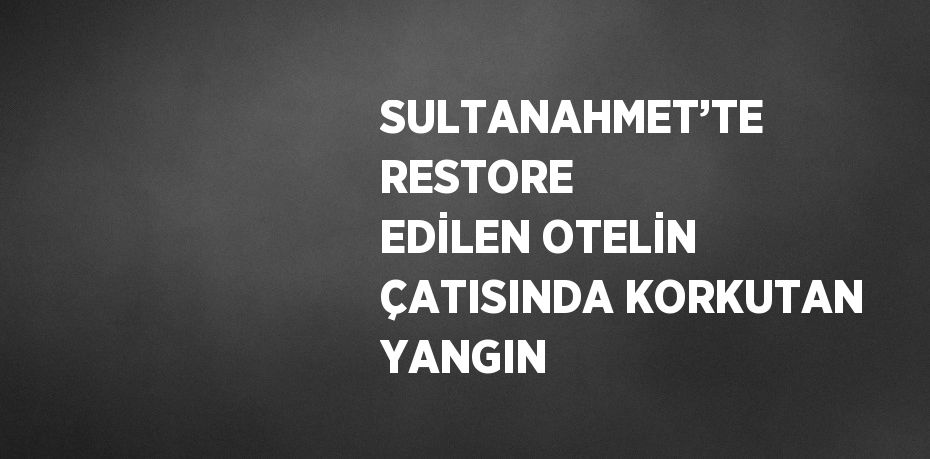 SULTANAHMET’TE RESTORE EDİLEN OTELİN ÇATISINDA KORKUTAN YANGIN