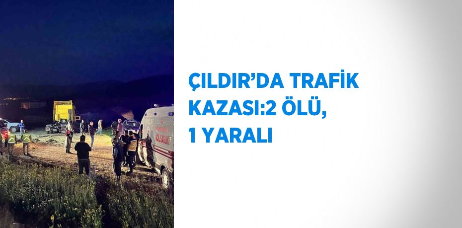 ÇILDIR’DA TRAFİK KAZASI:2 ÖLÜ, 1 YARALI