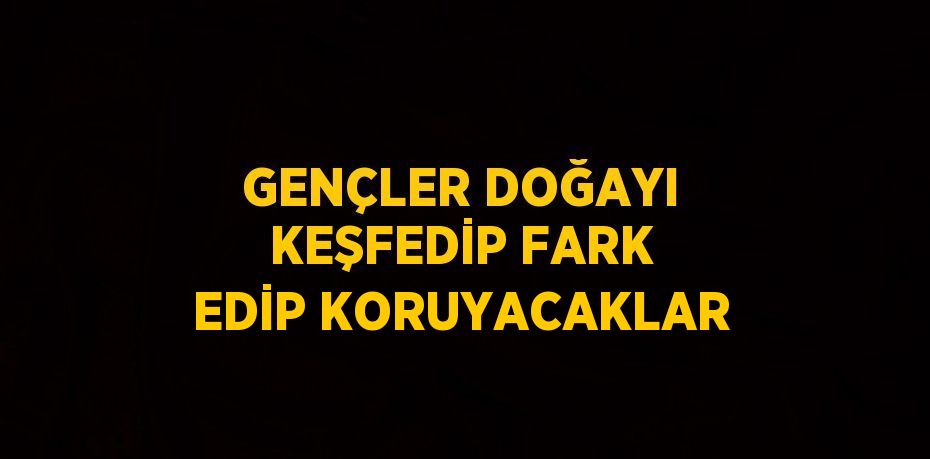 GENÇLER DOĞAYI KEŞFEDİP FARK EDİP KORUYACAKLAR