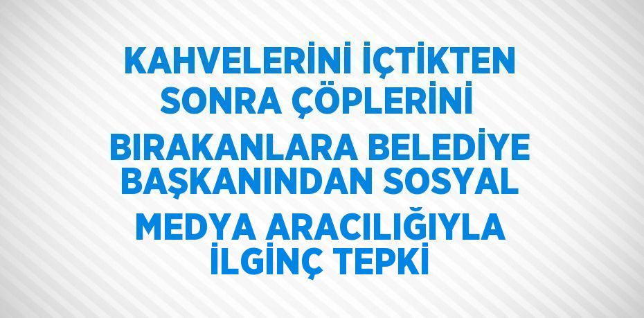 KAHVELERİNİ İÇTİKTEN SONRA ÇÖPLERİNİ BIRAKANLARA BELEDİYE BAŞKANINDAN SOSYAL MEDYA ARACILIĞIYLA İLGİNÇ TEPKİ