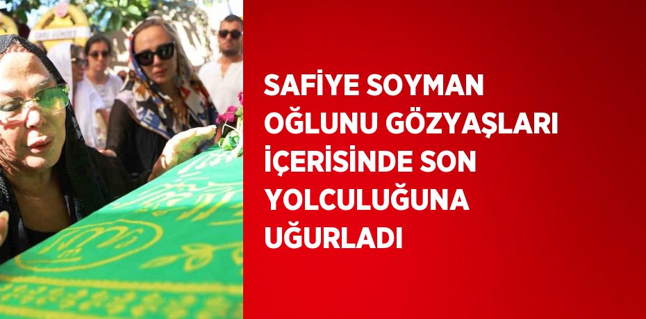 SAFİYE SOYMAN OĞLUNU GÖZYAŞLARI İÇERİSİNDE SON YOLCULUĞUNA UĞURLADI