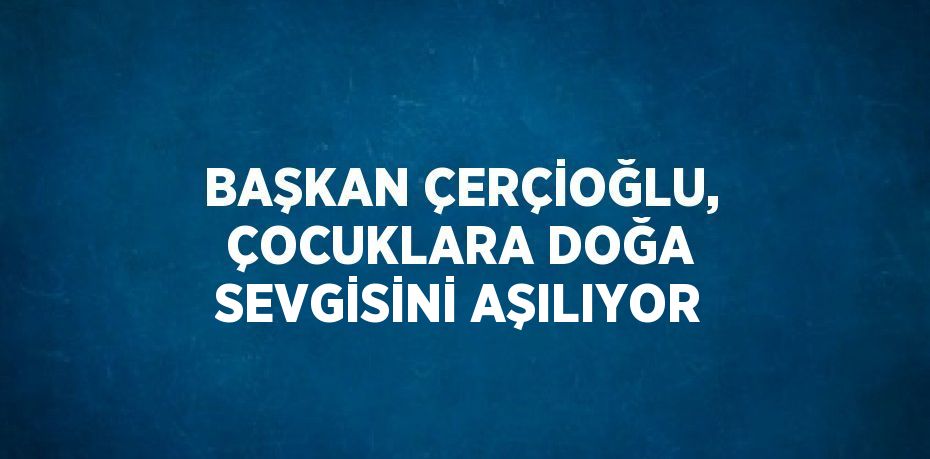 BAŞKAN ÇERÇİOĞLU, ÇOCUKLARA DOĞA SEVGİSİNİ AŞILIYOR