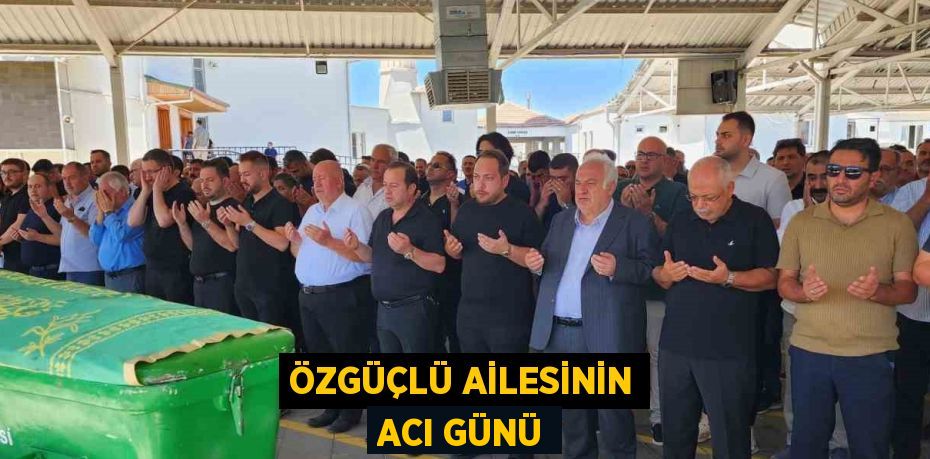 ÖZGÜÇLÜ AİLESİNİN ACI GÜNÜ