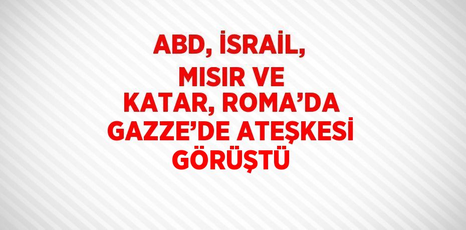 ABD, İSRAİL, MISIR VE KATAR, ROMA’DA GAZZE’DE ATEŞKESİ GÖRÜŞTÜ