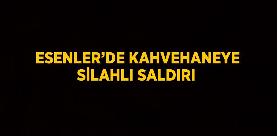 ESENLER’DE KAHVEHANEYE SİLAHLI SALDIRI