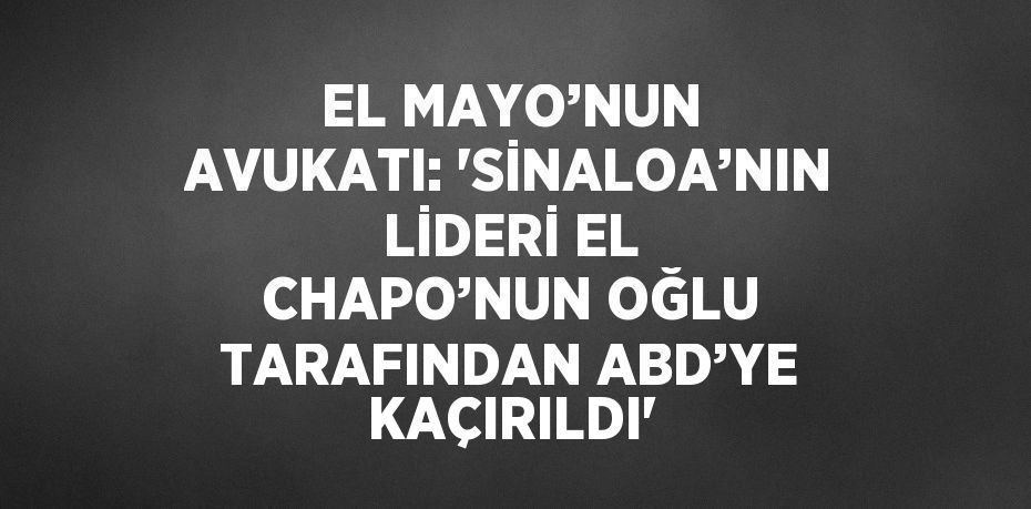 EL MAYO’NUN AVUKATI: 'SİNALOA’NIN LİDERİ EL CHAPO’NUN OĞLU TARAFINDAN ABD’YE KAÇIRILDI'