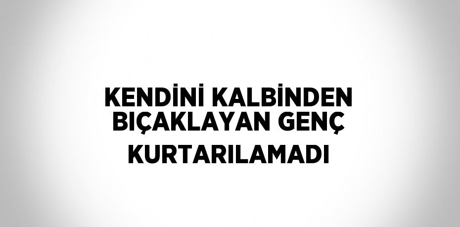 KENDİNİ KALBİNDEN BIÇAKLAYAN GENÇ KURTARILAMADI