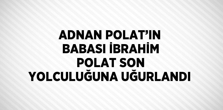 ADNAN POLAT’IN BABASI İBRAHİM POLAT SON YOLCULUĞUNA UĞURLANDI