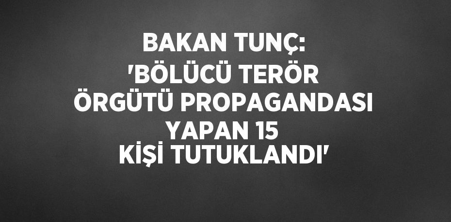 BAKAN TUNÇ: 'BÖLÜCÜ TERÖR ÖRGÜTÜ PROPAGANDASI YAPAN 15 KİŞİ TUTUKLANDI'