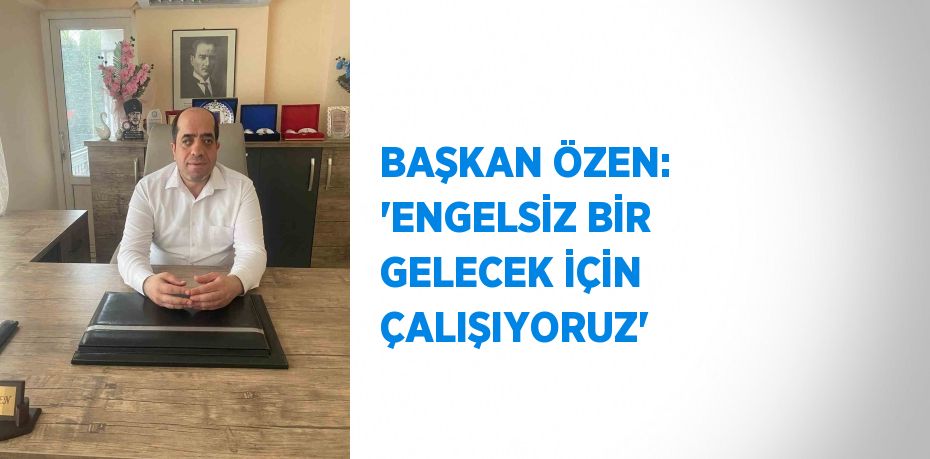 BAŞKAN ÖZEN: 'ENGELSİZ BİR GELECEK İÇİN ÇALIŞIYORUZ'