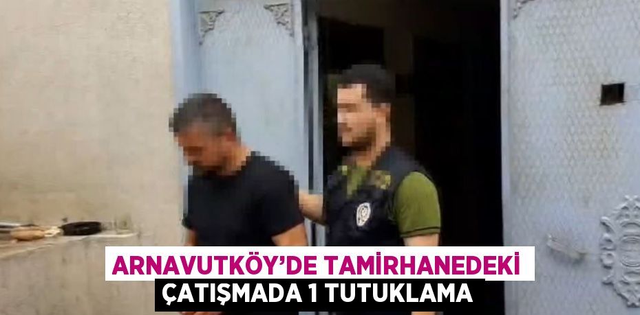 ARNAVUTKÖY’DE TAMİRHANEDEKİ ÇATIŞMADA 1 TUTUKLAMA