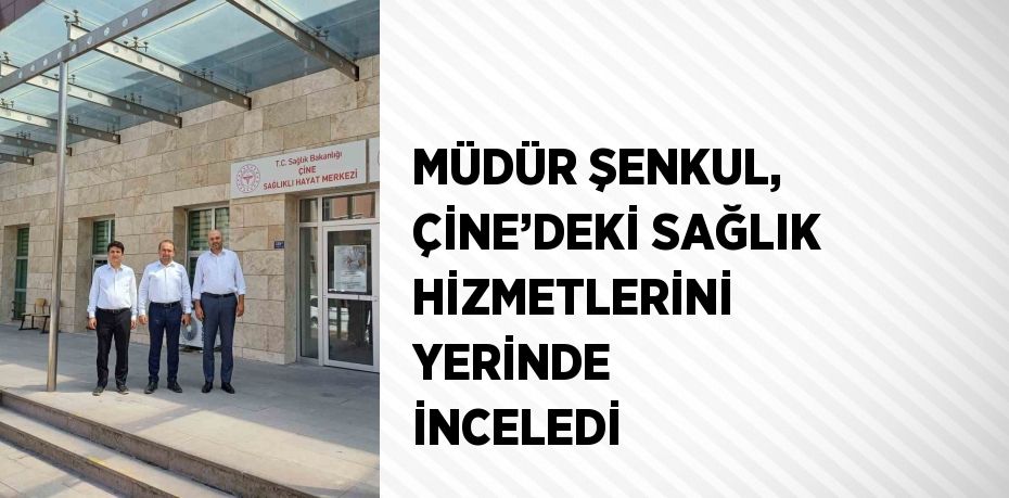 MÜDÜR ŞENKUL, ÇİNE’DEKİ SAĞLIK HİZMETLERİNİ YERİNDE İNCELEDİ