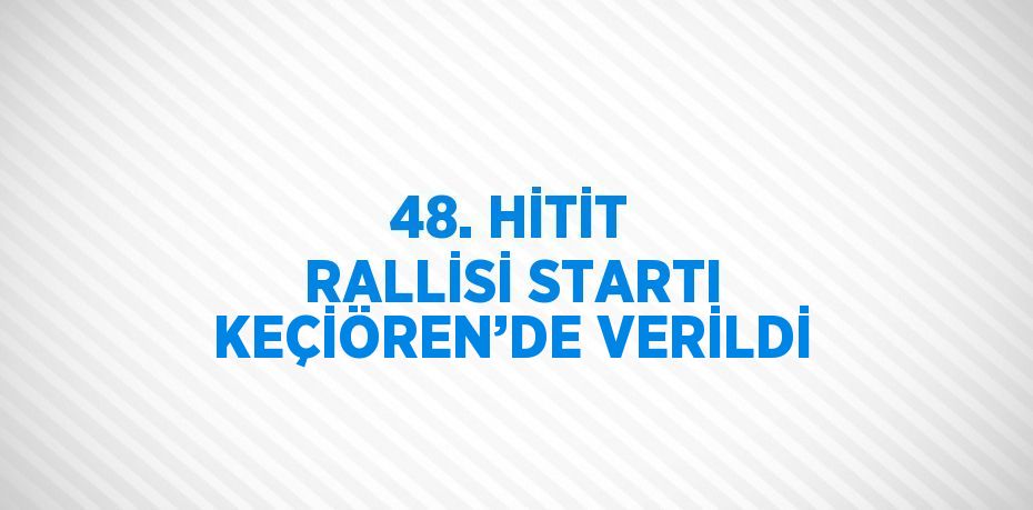 48. HİTİT RALLİSİ STARTI KEÇİÖREN’DE VERİLDİ