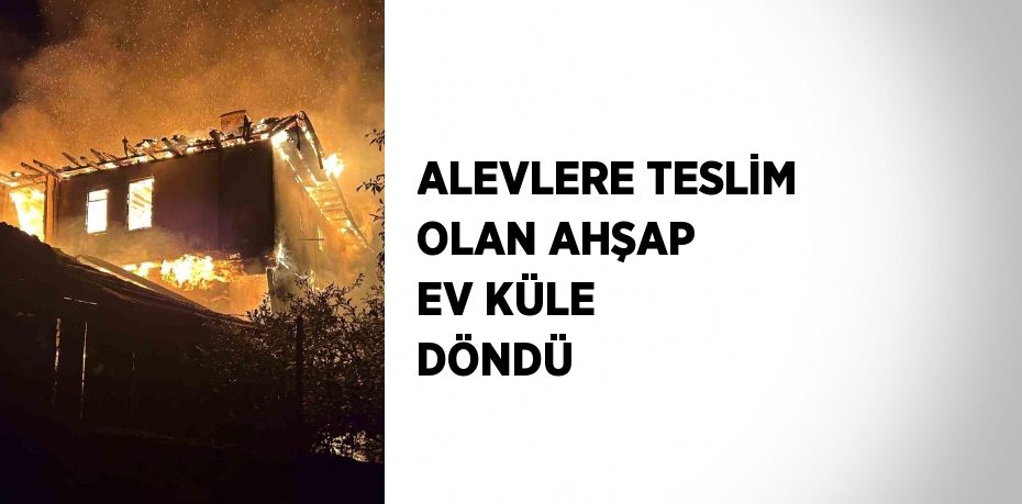 ALEVLERE TESLİM OLAN AHŞAP EV KÜLE DÖNDÜ