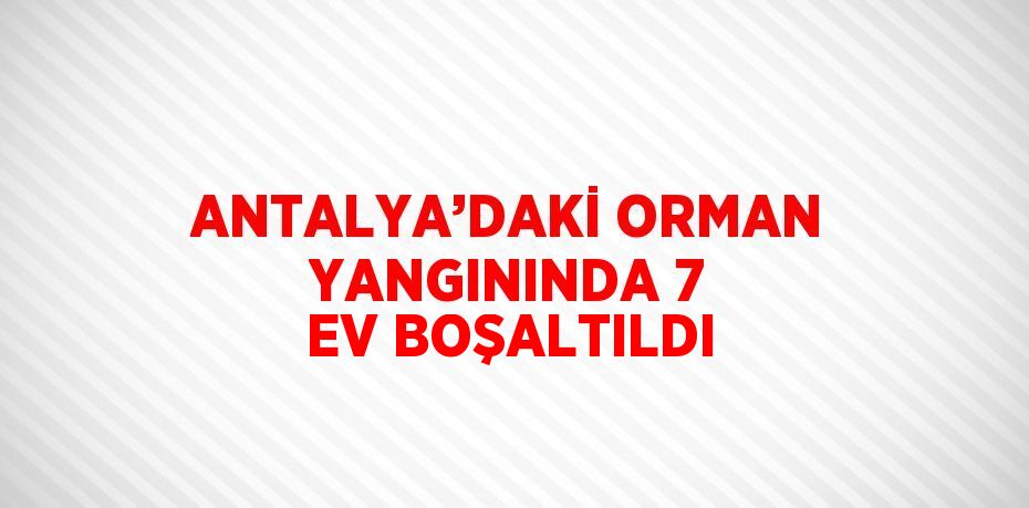 ANTALYA’DAKİ ORMAN YANGININDA 7 EV BOŞALTILDI