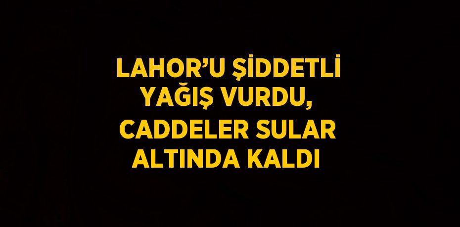 LAHOR’U ŞİDDETLİ YAĞIŞ VURDU, CADDELER SULAR ALTINDA KALDI