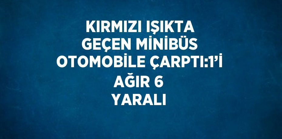 KIRMIZI IŞIKTA GEÇEN MİNİBÜS OTOMOBİLE ÇARPTI:1’İ AĞIR 6 YARALI