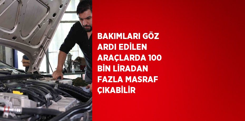 BAKIMLARI GÖZ ARDI EDİLEN ARAÇLARDA 100 BİN LİRADAN FAZLA MASRAF ÇIKABİLİR