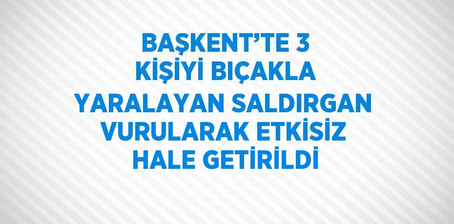 BAŞKENT’TE 3 KİŞİYİ BIÇAKLA YARALAYAN SALDIRGAN VURULARAK ETKİSİZ HALE GETİRİLDİ