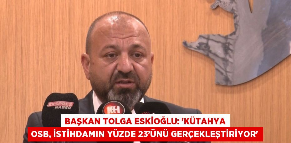 BAŞKAN TOLGA ESKİOĞLU: 'KÜTAHYA OSB, İSTİHDAMIN YÜZDE 23’ÜNÜ GERÇEKLEŞTİRİYOR'