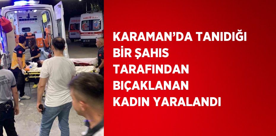 KARAMAN’DA TANIDIĞI BİR ŞAHIS TARAFINDAN BIÇAKLANAN KADIN YARALANDI