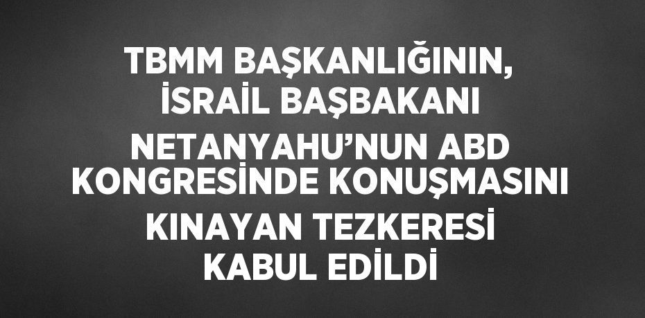 TBMM BAŞKANLIĞININ, İSRAİL BAŞBAKANI NETANYAHU’NUN ABD KONGRESİNDE KONUŞMASINI KINAYAN TEZKERESİ KABUL EDİLDİ