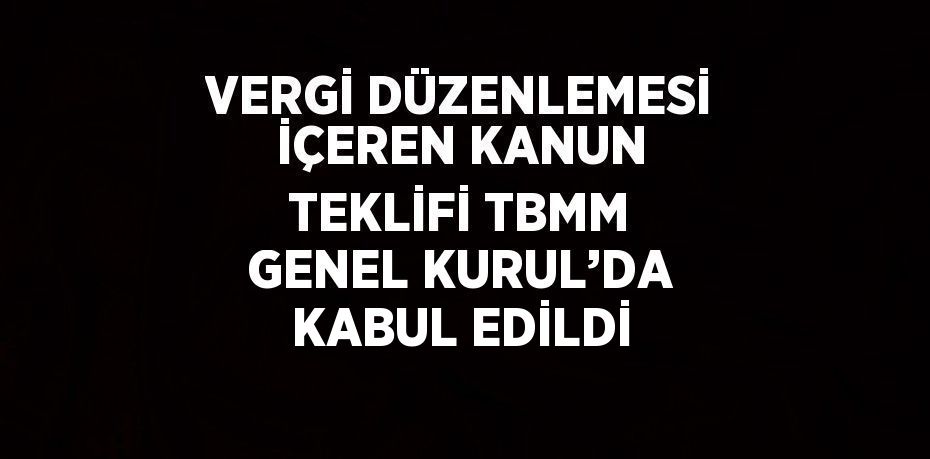 VERGİ DÜZENLEMESİ İÇEREN KANUN TEKLİFİ TBMM GENEL KURUL’DA KABUL EDİLDİ