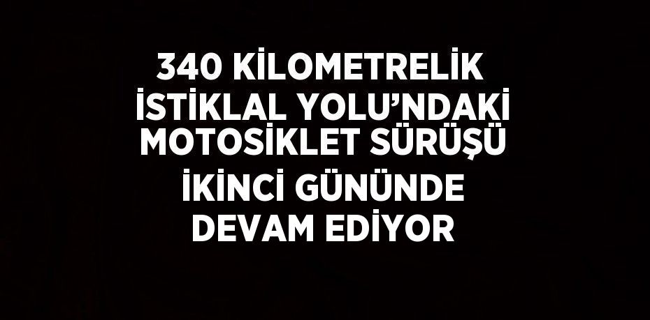 340 KİLOMETRELİK İSTİKLAL YOLU’NDAKİ MOTOSİKLET SÜRÜŞÜ İKİNCİ GÜNÜNDE DEVAM EDİYOR