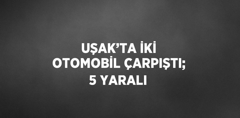 UŞAK’TA İKİ OTOMOBİL ÇARPIŞTI; 5 YARALI