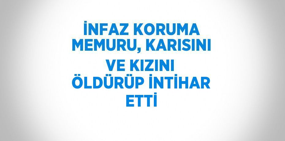 İNFAZ KORUMA MEMURU, KARISINI VE KIZINI ÖLDÜRÜP İNTİHAR ETTİ