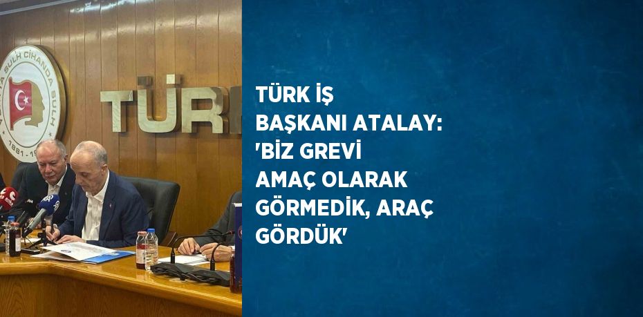 TÜRK İŞ BAŞKANI ATALAY: 'BİZ GREVİ AMAÇ OLARAK GÖRMEDİK, ARAÇ GÖRDÜK'