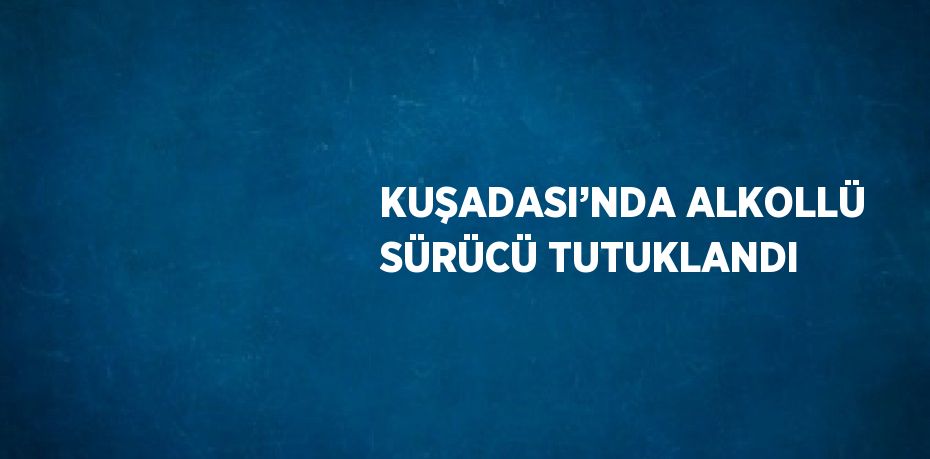 KUŞADASI’NDA ALKOLLÜ SÜRÜCÜ TUTUKLANDI