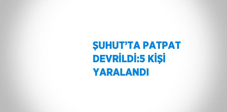 ŞUHUT’TA PATPAT DEVRİLDİ:5 KİŞİ YARALANDI