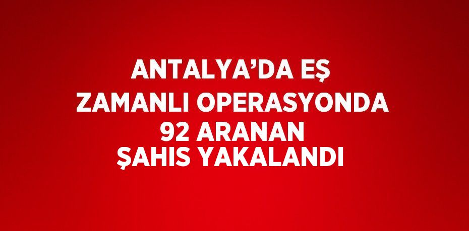 ANTALYA’DA EŞ ZAMANLI OPERASYONDA 92 ARANAN ŞAHIS YAKALANDI