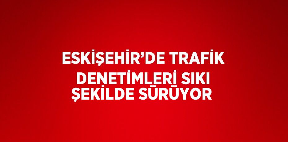 ESKİŞEHİR’DE TRAFİK DENETİMLERİ SIKI ŞEKİLDE SÜRÜYOR