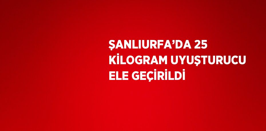 ŞANLIURFA’DA 25 KİLOGRAM UYUŞTURUCU ELE GEÇİRİLDİ