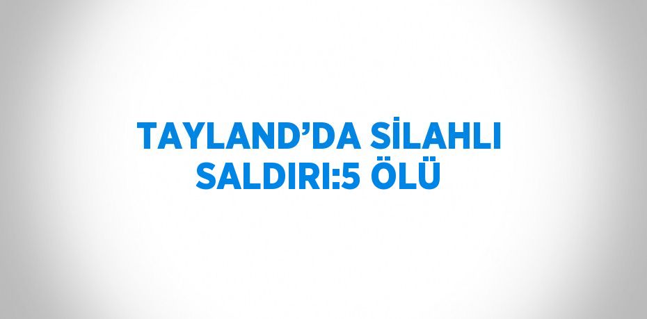 TAYLAND’DA SİLAHLI SALDIRI:5 ÖLÜ