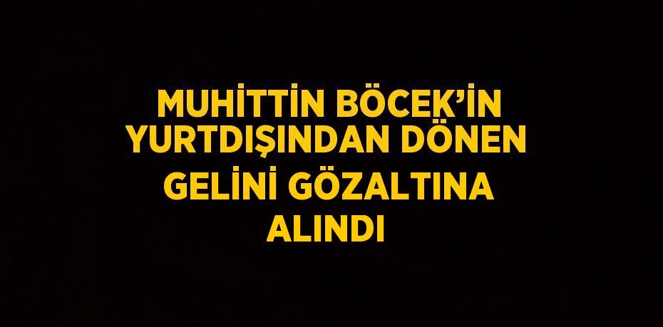 MUHİTTİN BÖCEK’İN YURTDIŞINDAN DÖNEN GELİNİ GÖZALTINA ALINDI
