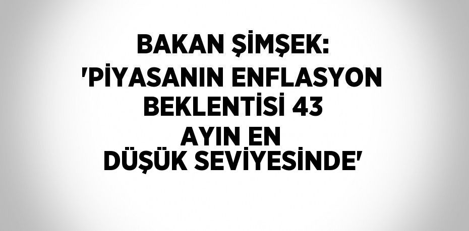 BAKAN ŞİMŞEK: 'PİYASANIN ENFLASYON BEKLENTİSİ 43 AYIN EN DÜŞÜK SEVİYESİNDE'