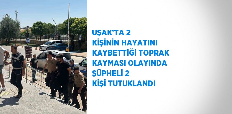 UŞAK’TA 2 KİŞİNİN HAYATINI KAYBETTİĞİ TOPRAK KAYMASI OLAYINDA ŞÜPHELİ 2 KİŞİ TUTUKLANDI
