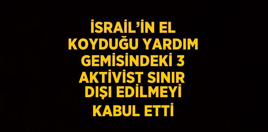 İSRAİL’İN EL KOYDUĞU YARDIM GEMİSİNDEKİ 3 AKTİVİST SINIR DIŞI EDİLMEYİ KABUL ETTİ