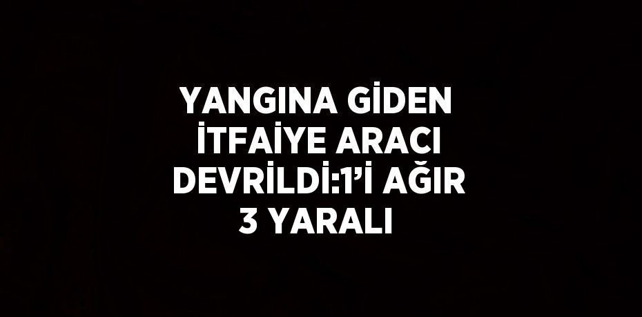 YANGINA GİDEN İTFAİYE ARACI DEVRİLDİ:1’İ AĞIR 3 YARALI