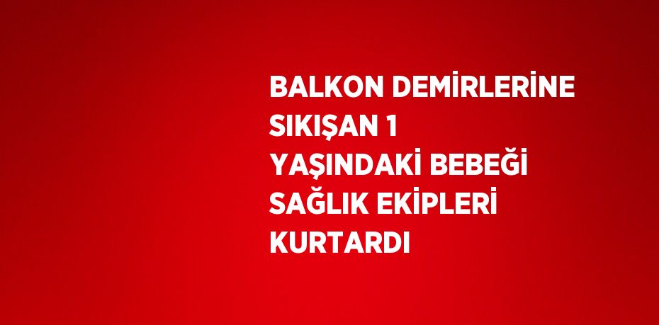 BALKON DEMİRLERİNE SIKIŞAN 1 YAŞINDAKİ BEBEĞİ SAĞLIK EKİPLERİ KURTARDI