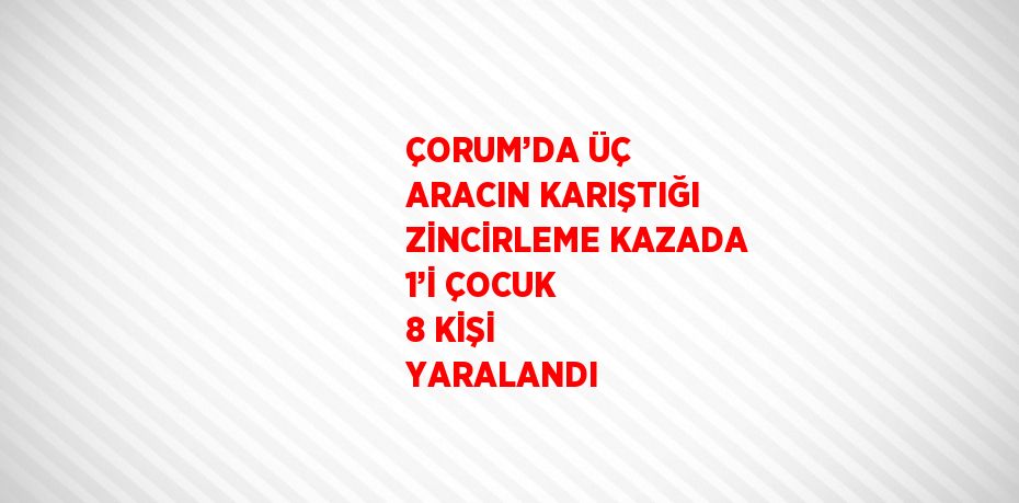 ÇORUM’DA ÜÇ ARACIN KARIŞTIĞI ZİNCİRLEME KAZADA 1’İ ÇOCUK 8 KİŞİ YARALANDI
