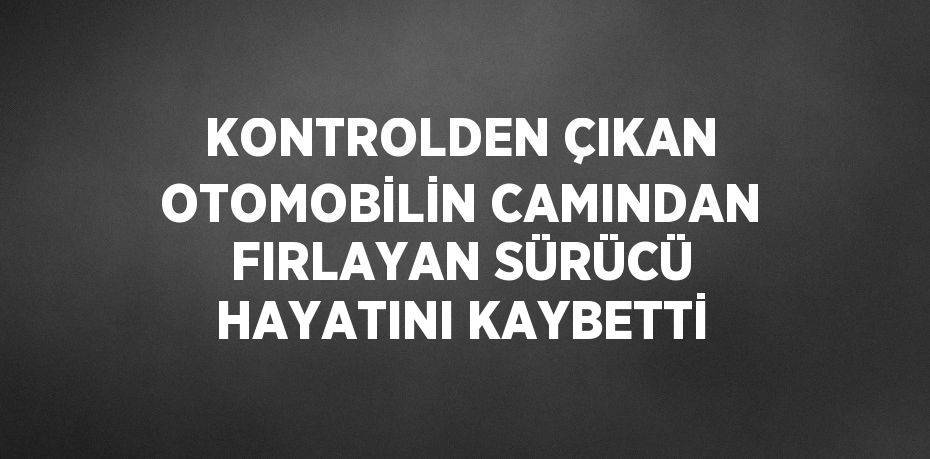 KONTROLDEN ÇIKAN OTOMOBİLİN CAMINDAN FIRLAYAN SÜRÜCÜ HAYATINI KAYBETTİ
