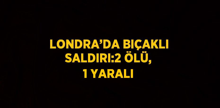 LONDRA’DA BIÇAKLI SALDIRI:2 ÖLÜ, 1 YARALI