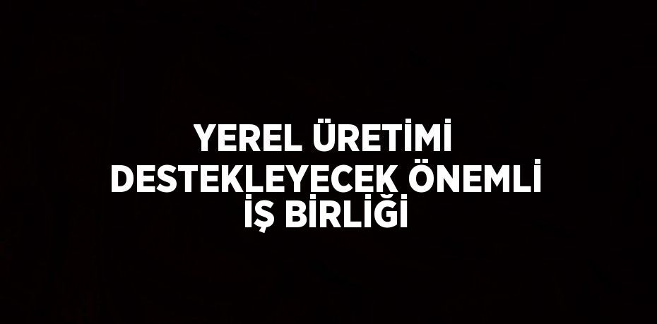 YEREL ÜRETİMİ DESTEKLEYECEK ÖNEMLİ İŞ BİRLİĞİ