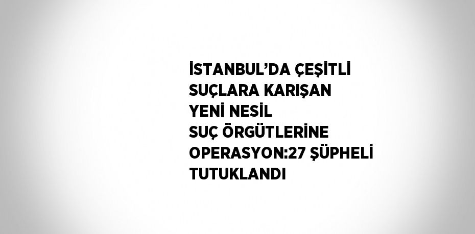 İSTANBUL’DA ÇEŞİTLİ SUÇLARA KARIŞAN YENİ NESİL SUÇ ÖRGÜTLERİNE OPERASYON:27 ŞÜPHELİ TUTUKLANDI