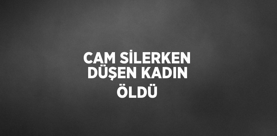 CAM SİLERKEN DÜŞEN KADIN ÖLDÜ